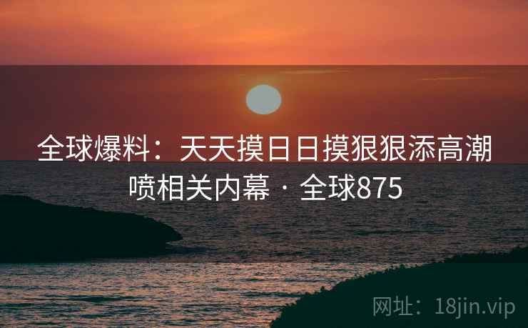 全球爆料:天天摸日日摸狠狠添高潮喷相关内幕 · 全球875 第2张 全球爆料:天天摸日日摸狠狠添高潮喷相关内幕 · 全球875 第2张
