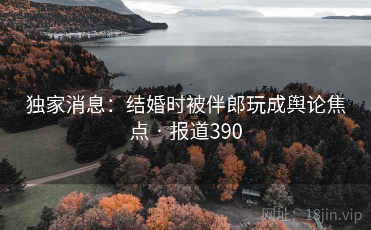 独家消息：结婚时被伴郎玩成舆论焦点 · 报道390  第2张