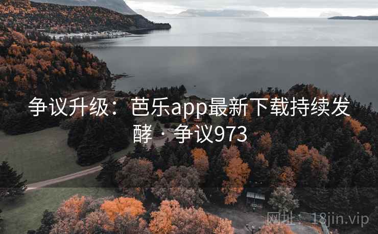 争议升级：芭乐app最新下载持续发酵 · 争议973