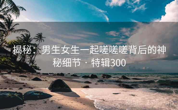 揭秘：男生女生一起嗟嗟嗟背后的神秘细节 · 特辑300  第1张